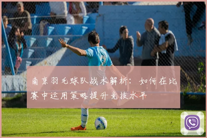 南京羽毛球队战术解析：如何在比赛中运用策略提升竞技水平