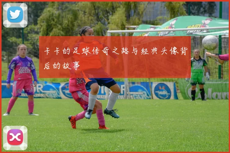 卡卡的足球传奇之路与经典头像背后的故事