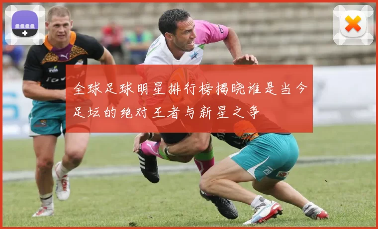 全球足球明星排行榜揭晓谁是当今足坛的绝对王者与新星之争
