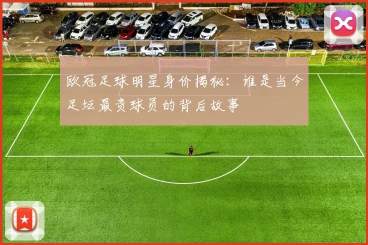 欧冠足球明星身价揭秘：谁是当今足坛最贵球员的背后故事