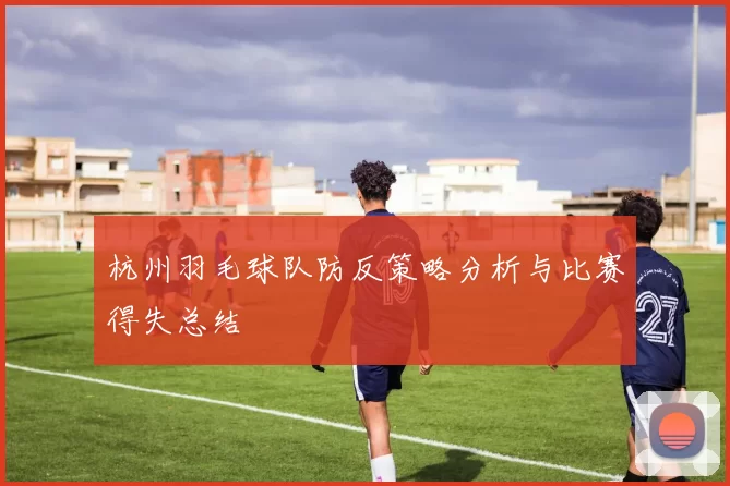 杭州羽毛球队防反策略分析与比赛得失总结