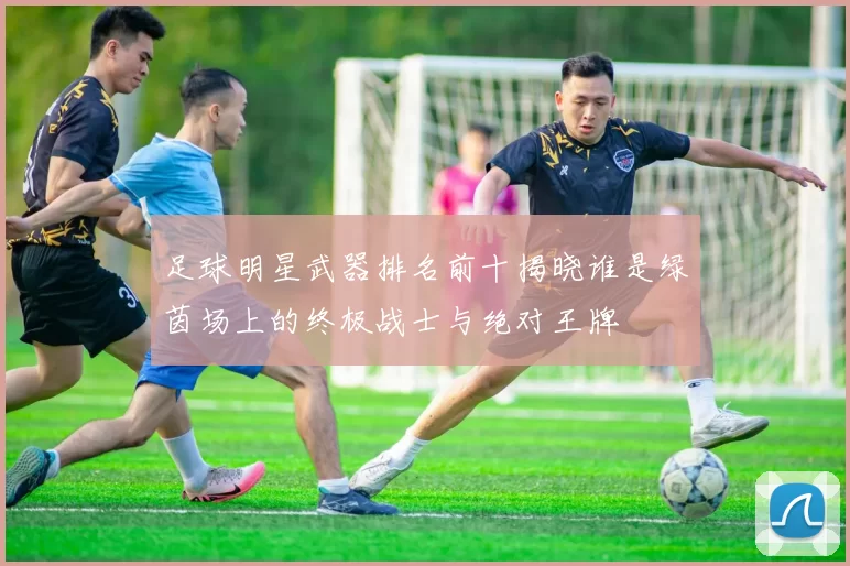 足球明星武器排名前十揭晓谁是绿茵场上的终极战士与绝对王牌