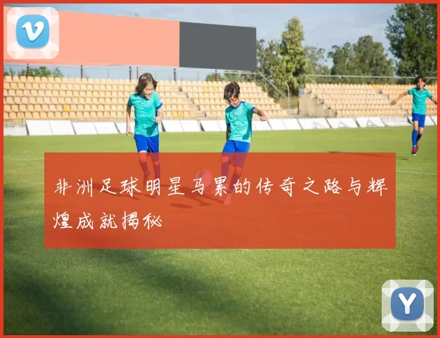 非洲足球明星马累的传奇之路与辉煌成就揭秘